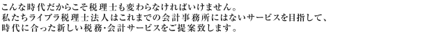 
			こんな時代だからこそ税理士も変わらなければいけません。
			私たちライブラ税理士法人はこれまでの会計事務所にはないサービスを目指して、
			時代に合った新しい税務・会計サービスをご提案致します。