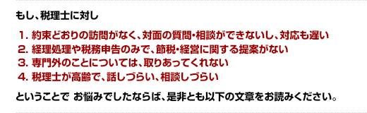 もし、税理士に対し 「約束どおりの訪問がなく、対面の質問・相談ができないし、対応も遅い」「経理処理や税務申告のみで、節税・経営に関する提案がない」「専門外のことについては、取りあってくれない 税理士が高齢で、話しづらい、相談しづらい」ということでお悩みでしたならば、是非とも以下の文章をお読みください。