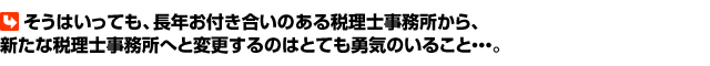 そうはいっても、長年お付き合いのある税理士事務所から、新たな税理士事務所へと変更するのはとても勇気のいること・・・。